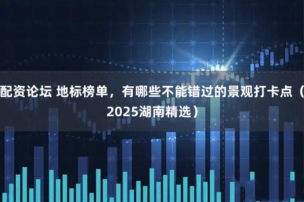 配资论坛 地标榜单，有哪些不能错过的景观打卡点（2025湖南精选）