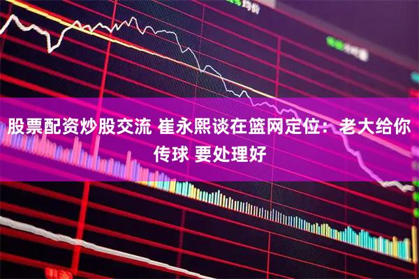 股票配资炒股交流 崔永熙谈在篮网定位：老大给你传球 要处理好