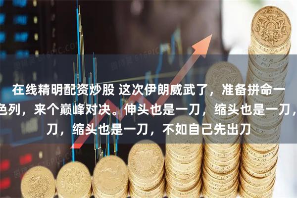在线精明配资炒股 这次伊朗威武了，准备拼命一拼，和美国和以色列，来个巅峰对决。伸头也是一刀，缩头也是一刀，不如自己先出刀