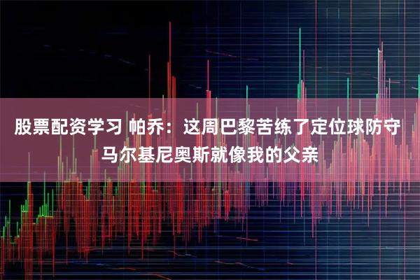 股票配资学习 帕乔：这周巴黎苦练了定位球防守 马尔基尼奥斯就像我的父亲