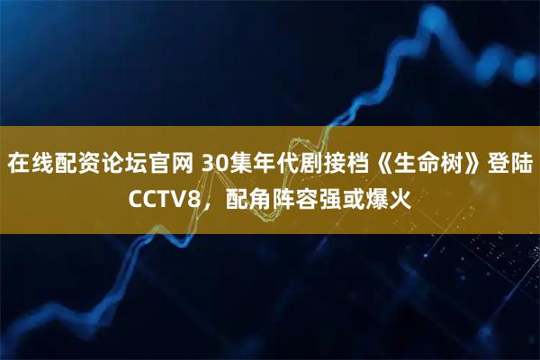 在线配资论坛官网 30集年代剧接档《生命树》登陆CCTV8，配角阵容强或爆火