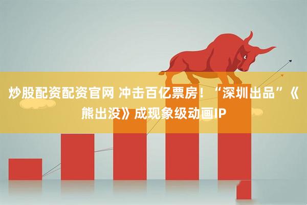 炒股配资配资官网 冲击百亿票房！“深圳出品”《熊出没》成现象级动画IP