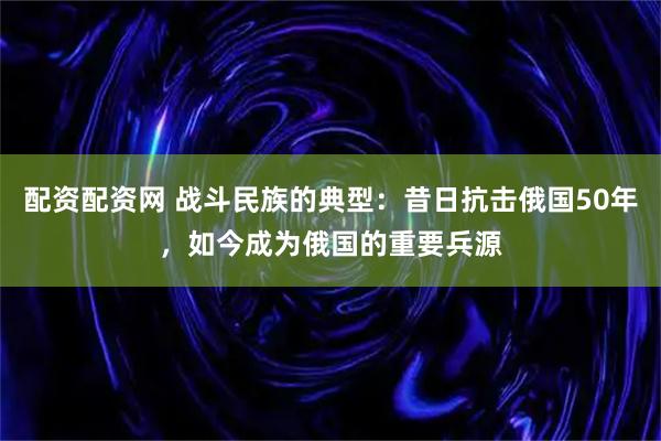 配资配资网 战斗民族的典型：昔日抗击俄国50年，如今成为俄国的重要兵源