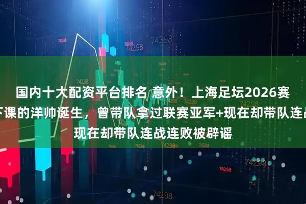 国内十大配资平台排名 意外！上海足坛2026赛季首位官宣下课的洋帅诞生，曾带队拿过联赛亚军+现在却带队连战连败被辟谣