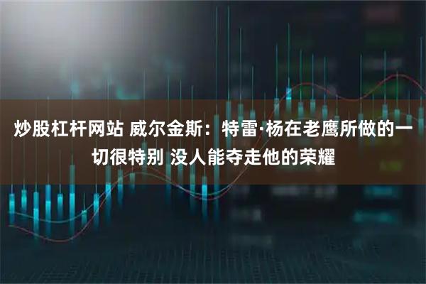 炒股杠杆网站 威尔金斯：特雷·杨在老鹰所做的一切很特别 没人能夺走他的荣耀