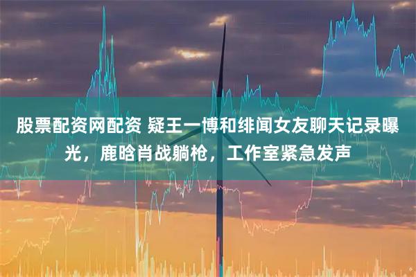 股票配资网配资 疑王一博和绯闻女友聊天记录曝光，鹿晗肖战躺枪，工作室紧急发声