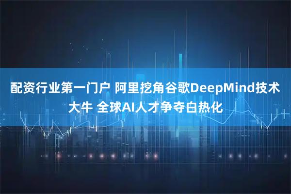 配资行业第一门户 阿里挖角谷歌DeepMind技术大牛 全球AI人才争夺白热化