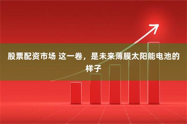 股票配资市场 这一卷,是未来薄膜太阳能电池的样子