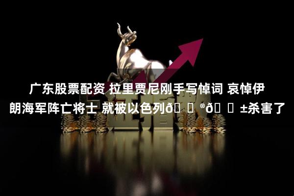 广东股票配资 拉里贾尼刚手写悼词 哀悼伊朗海军阵亡将士 就被以色列🇮🇱杀害了