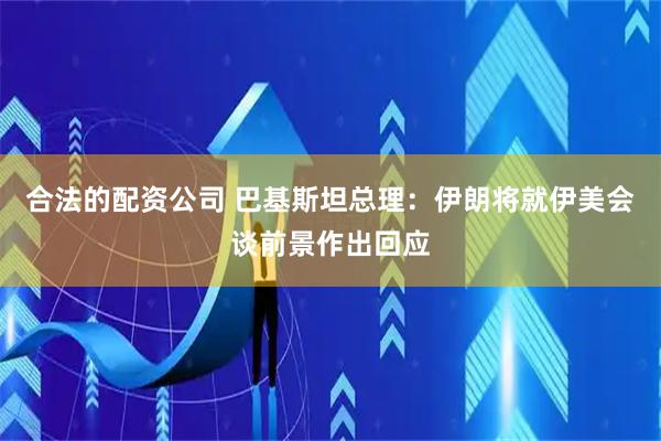 合法的配资公司 巴基斯坦总理：伊朗将就伊美会谈前景作出回应