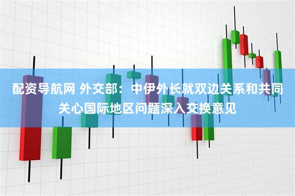 配资导航网 外交部：中伊外长就双边关系和共同关心国际地区问题深入交换意见