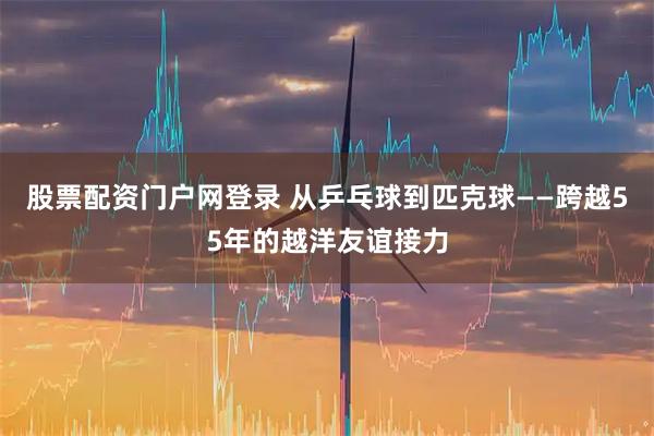 股票配资门户网登录 从乒乓球到匹克球——跨越55年的越洋友谊接力